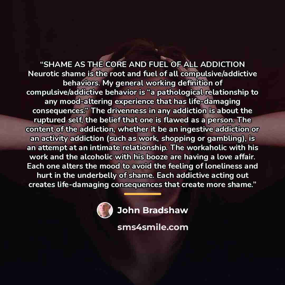 “SHAME AS THE CORE AND FUEL OF ALL ADDICTION Neurotic shame is the root and fuel of all compulsive/addictive behaviors. My general working definition of compulsive/addictive behavior is “a pathological relationship to any mood-altering experience that has life-damaging consequences.” The drivenness…” quote by John Bradshaw