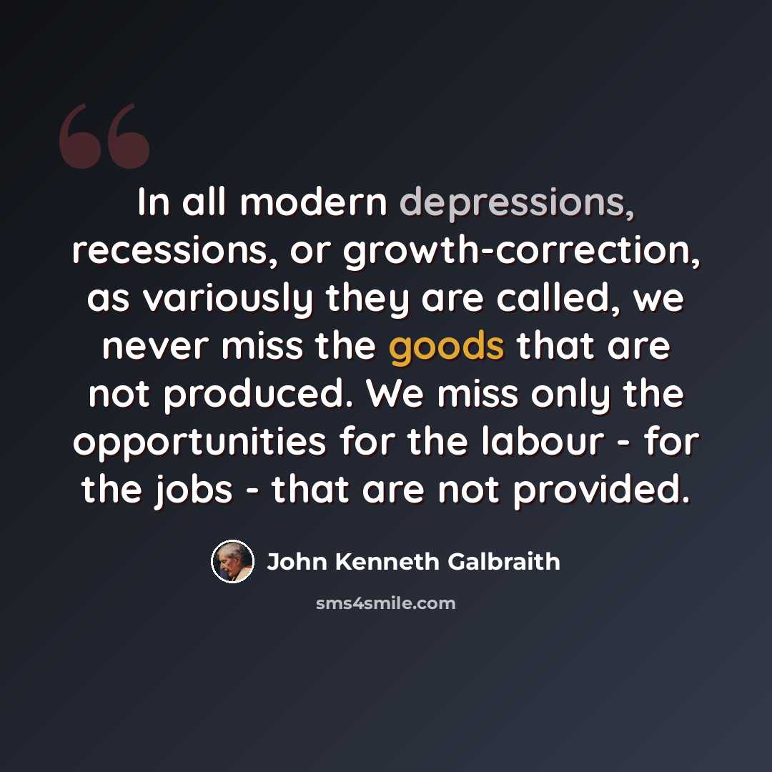 “In all modern depressions, recessions, or growth-correction, as variously they are called, we never miss the goods that are not produced. We miss only the opportunities for the labour - for the jobs - that are not provided.” quote by John Kenneth Galbraith
