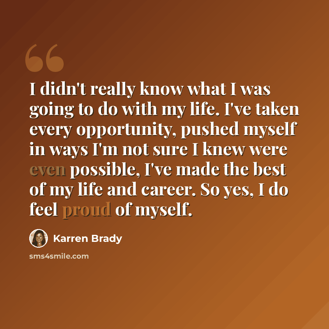 “I didn't really know what I was going to do with my life. I've taken every opportunity, pushed myself in ways I'm not sure I knew were even possible, I've made the best of my life and career. So yes, I do feel proud of myself.” quote by Karren Brady