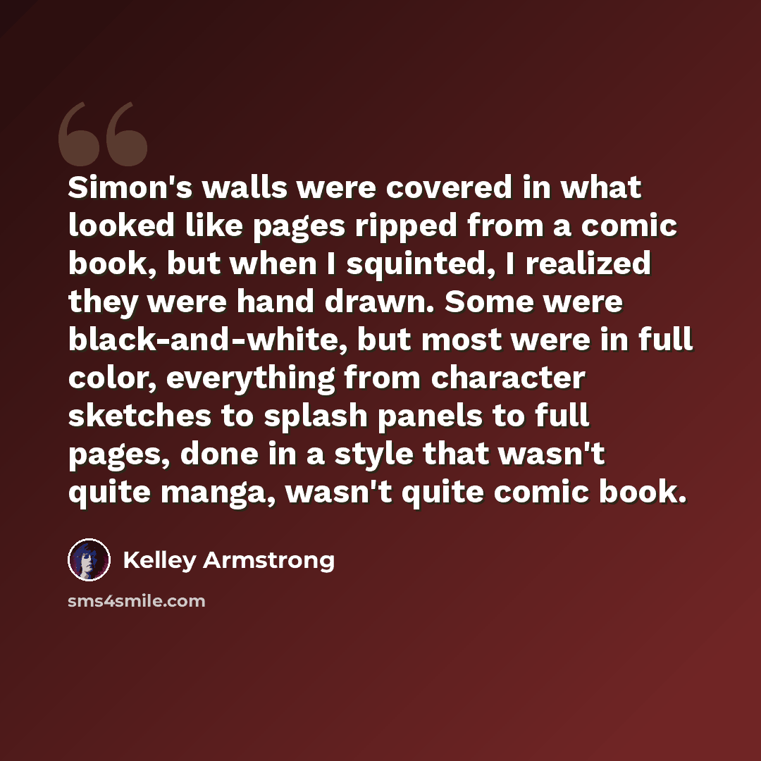 “Simon's walls were covered in what looked like pages ripped from a comic book, but when I squinted, I realized they were hand drawn. Some were black-and-white, but most were in full color, everything from character sketches to splash panels to full pages, done in a style that wasn't quite manga…” quote by Kelley Armstrong