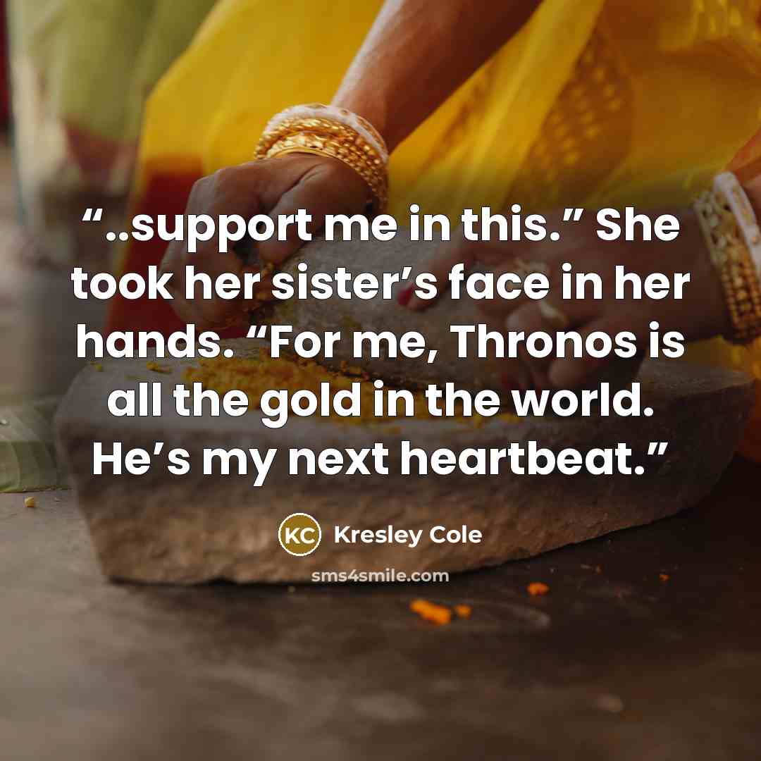 “..support me in this.” She took her sister’s face in her hands. “For me, Thronos is all the gold in the world. He’s my next heartbeat.” quote by Kresley Cole