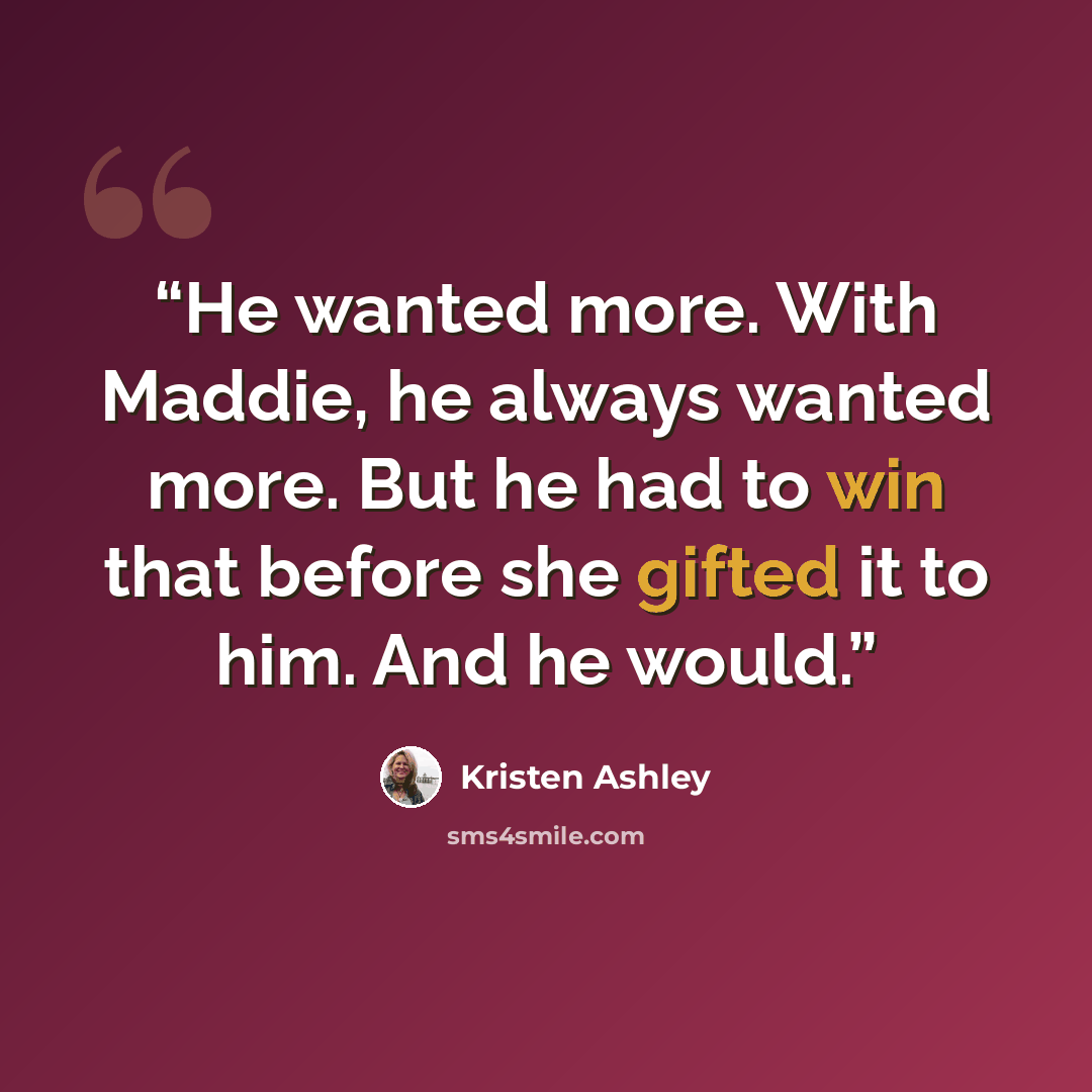 “He wanted more. With Maddie, he always wanted more. But he had to win that before she gifted it to him. And he would.” quote by Kristen Ashley