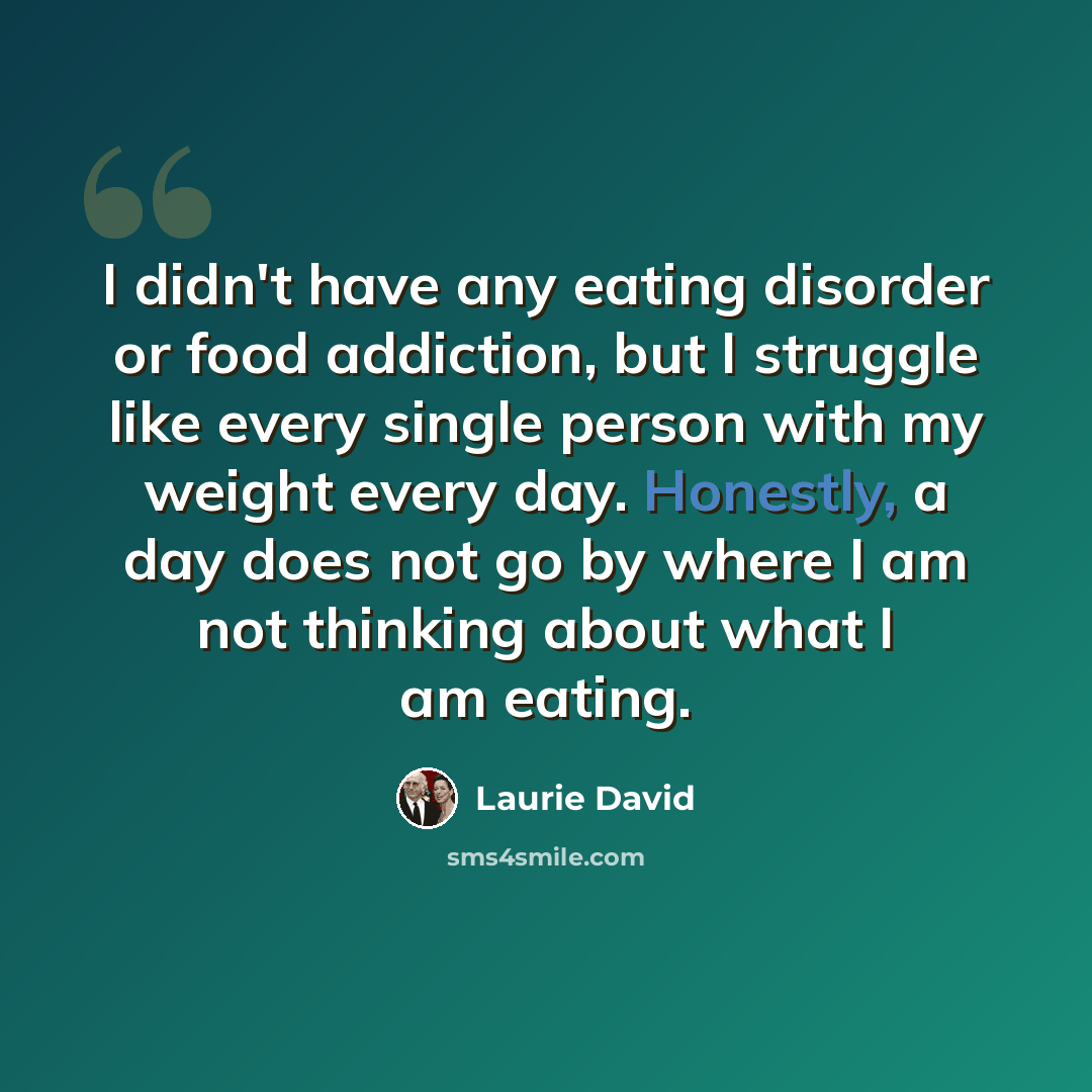 “I didn't have any eating disorder or food addiction, but I struggle like every single person with my weight every day. Honestly, a day does not go by where I am not thinking about what I am eating.” quote by Laurie David