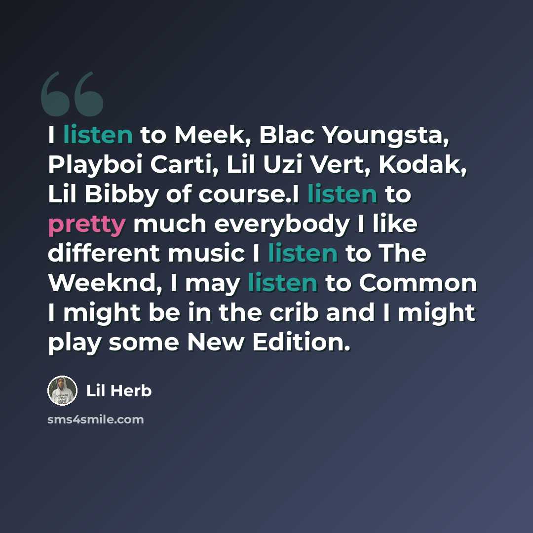 “I listen to Meek, Blac Youngsta, Playboi Carti, Lil Uzi Vert, Kodak, Lil Bibby of course.I listen to pretty much everybody I like different music I listen to The Weeknd, I may listen to Common I might be in the crib and I might play some New Edition.” quote by Lil Herb
