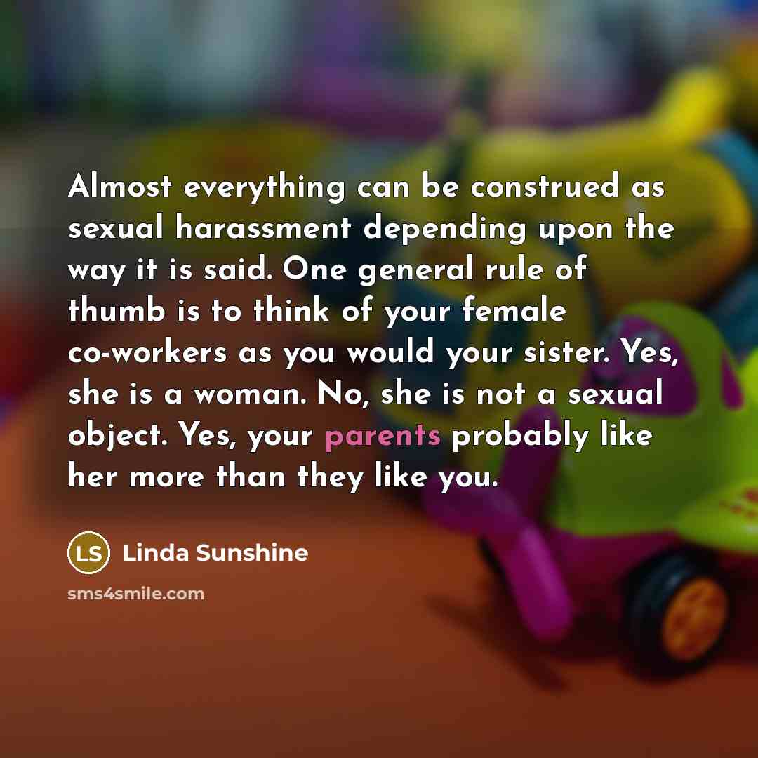 “Almost everything can be construed as sexual harassment depending upon the way it is said. One general rule of thumb is to think of your female co-workers as you would your sister. Yes, she is a woman. No, she is not a sexual object. Yes, your parents probably like her more than they like you.” quote by Linda Sunshine