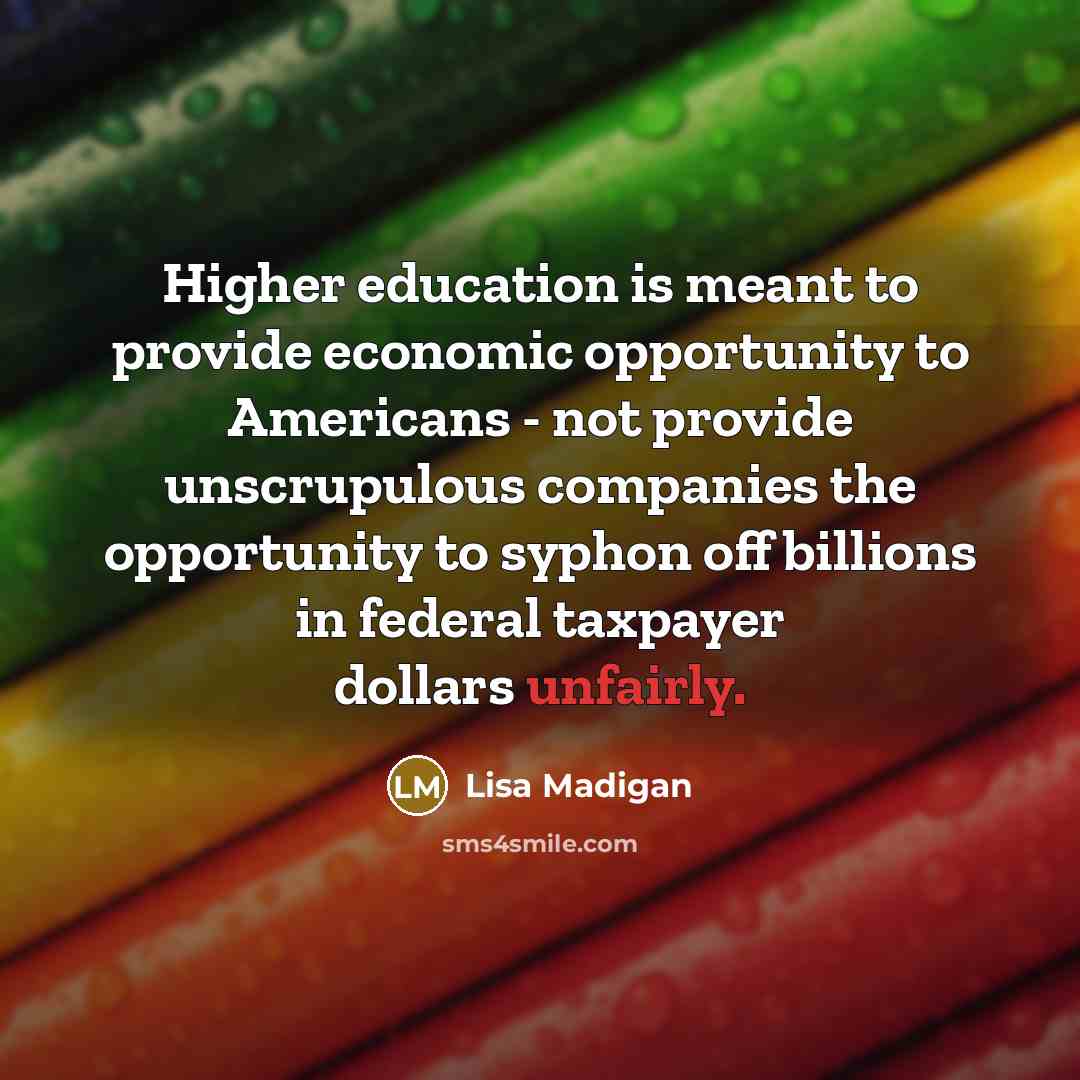 “Higher education is meant to provide economic opportunity to Americans - not provide unscrupulous companies the opportunity to syphon off billions in federal taxpayer dollars unfairly.” quote by Lisa Madigan