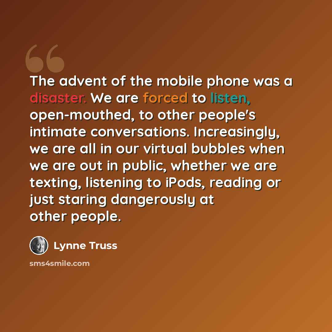 “The advent of the mobile phone was a disaster. We are forced to listen, open-mouthed, to other people's intimate conversations. Increasingly, we are all in our virtual bubbles when we are out in public, whether we are texting, listening to iPods, reading or just staring dangerously at other people.” quote by Lynne Truss