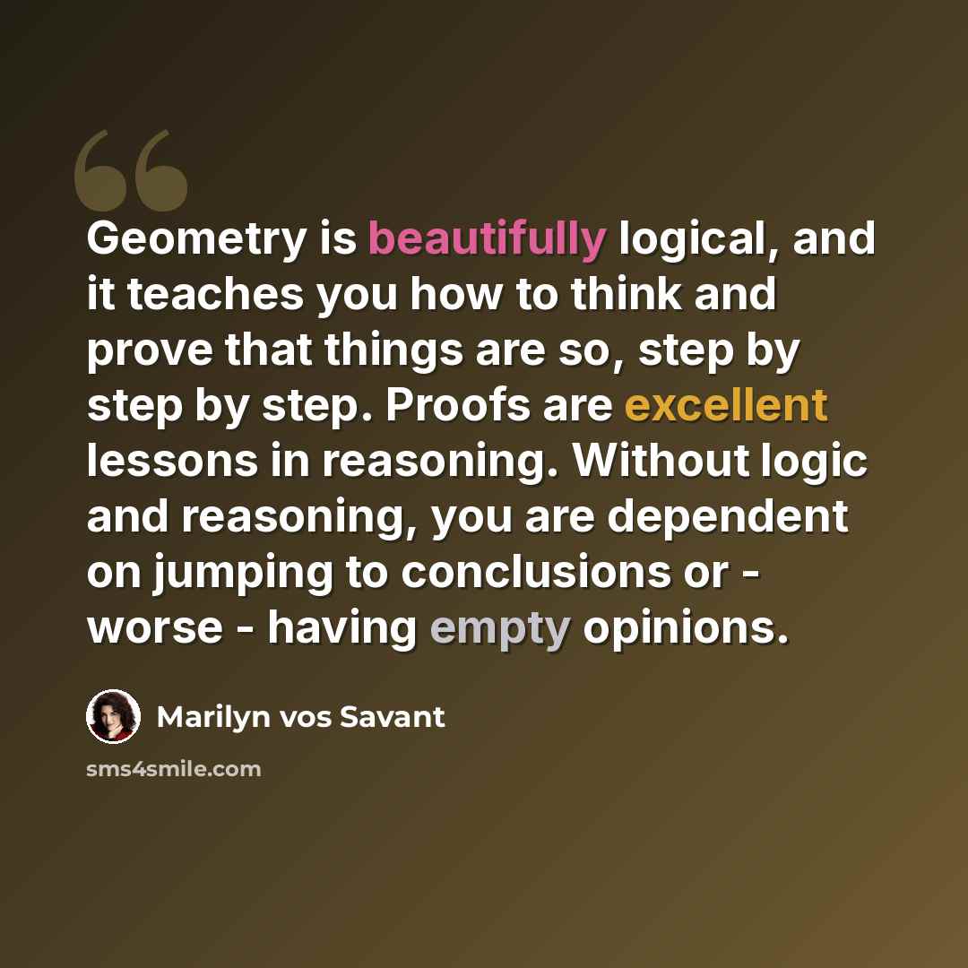 “Geometry is beautifully logical, and it teaches you how to think and prove that things are so, step by step by step. Proofs are excellent lessons in reasoning. Without logic and reasoning, you are dependent on jumping to conclusions or - worse - having empty opinions.” quote by Marilyn vos Savant