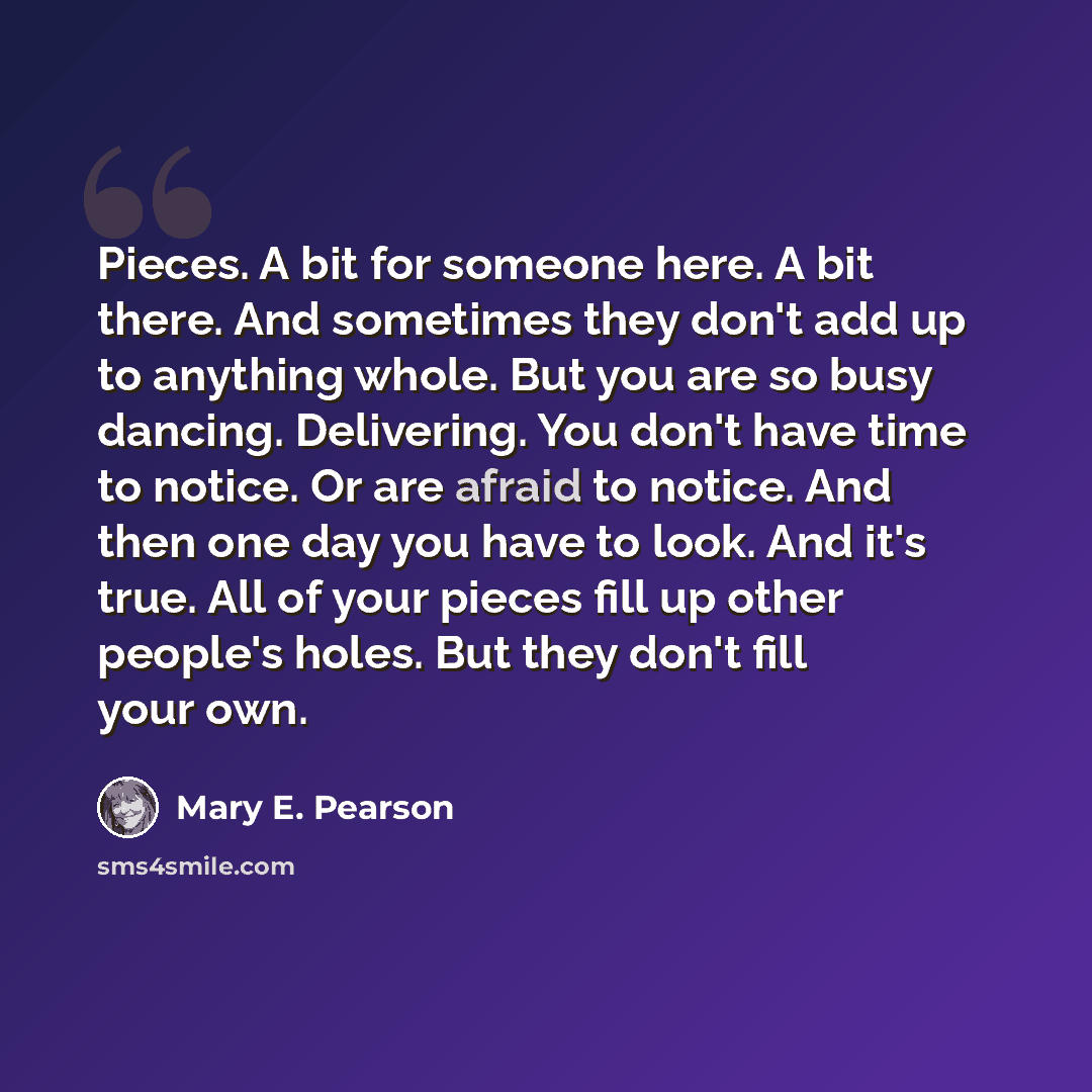 “Pieces. A bit for someone here. A bit there. And sometimes they don't add up to anything whole. But you are so busy dancing. Delivering. You don't have time to notice. Or are afraid to notice. And then one day you have to look. And it's true. All of your pieces fill up other people's holes. But…” quote by Mary E. Pearson