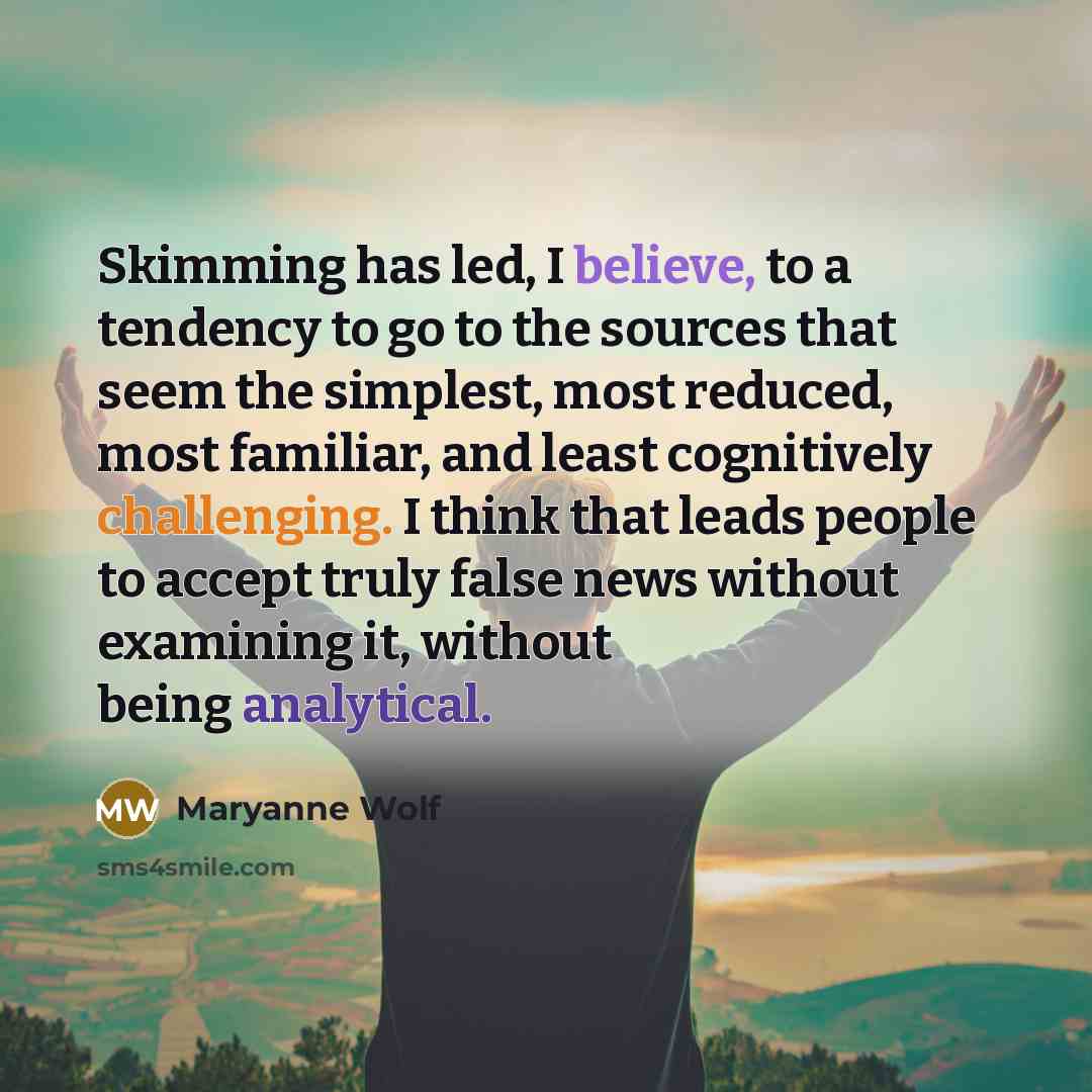 “Skimming has led, I believe, to a tendency to go to the sources that seem the simplest, most reduced, most familiar, and least cognitively challenging. I think that leads people to accept truly false news without examining it, without being analytical.” quote by Maryanne Wolf