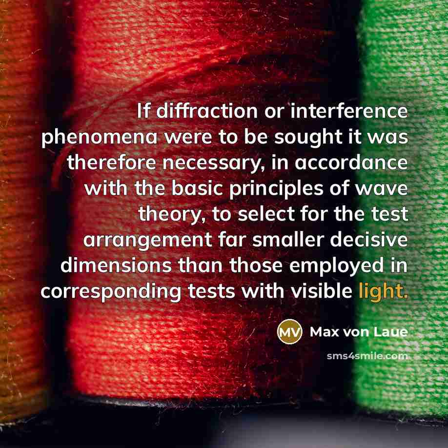 “If diffraction or interference phenomena were to be sought it was therefore necessary, in accordance with the basic principles of wave theory, to select for the test arrangement far smaller decisive dimensions than those employed in corresponding tests with visible light.” quote by Max von Laue