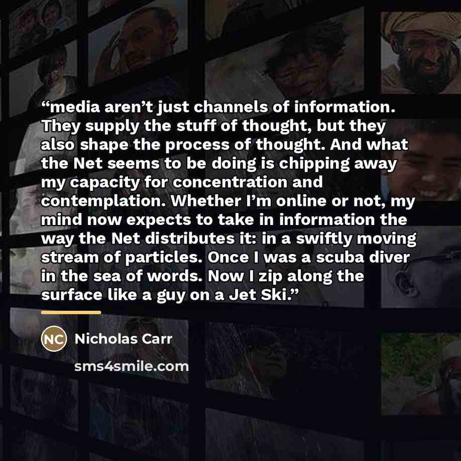 “media aren’t just channels of information. They supply the stuff of thought, but they also shape the process of thought. And what the Net seems to be doing is chipping away my capacity for concentration and contemplation. Whether I’m online or not, my mind now expects to take in information the…” quote by Nicholas Carr