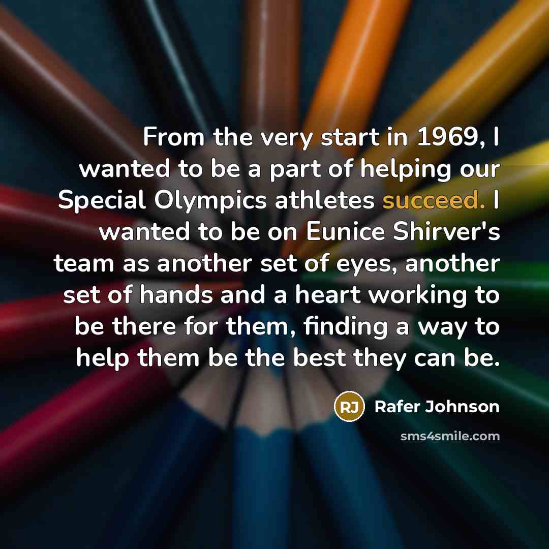 “From the very start in 1969, I wanted to be a part of helping our Special Olympics athletes succeed. I wanted to be on Eunice Shirver's team as another set of eyes, another set of hands and a heart working to be there for them, finding a way to help them be the best they can be.” quote by Rafer Johnson