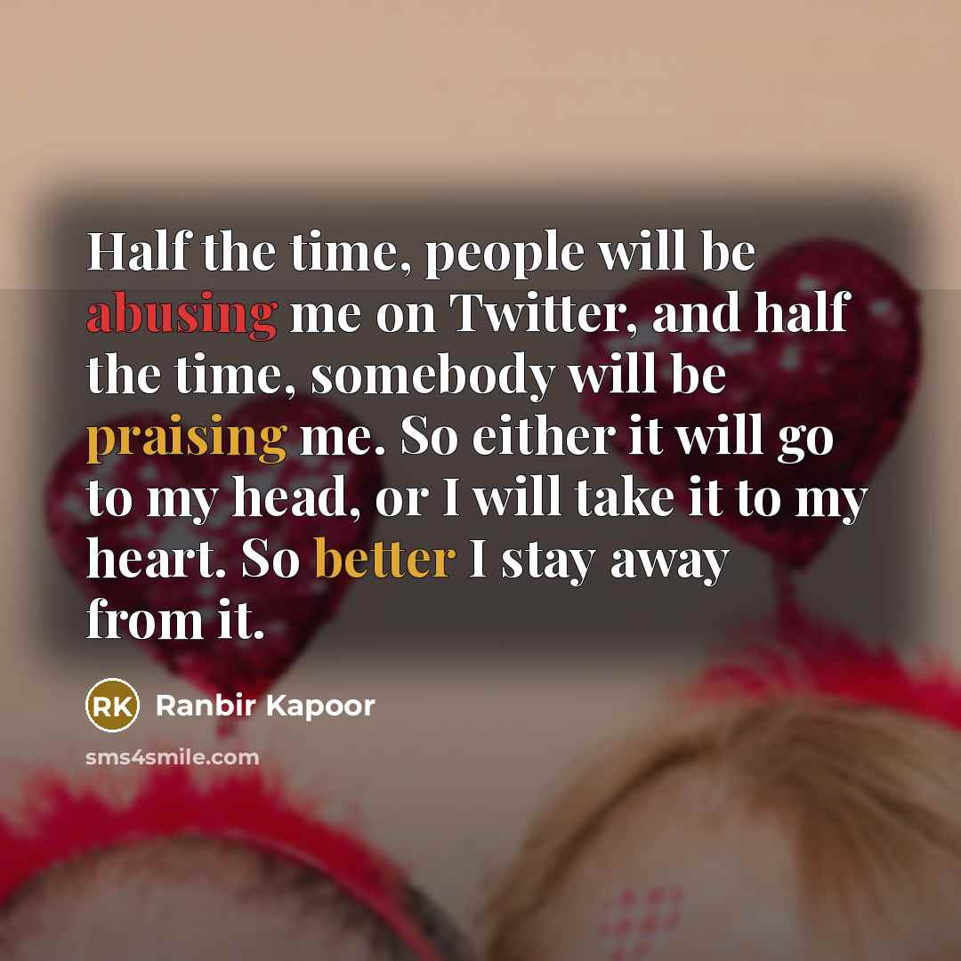 “Half the time, people will be abusing me on Twitter, and half the time, somebody will be praising me. So either it will go to my head, or I will take it to my heart. So better I stay away from it.” quote by Ranbir Kapoor