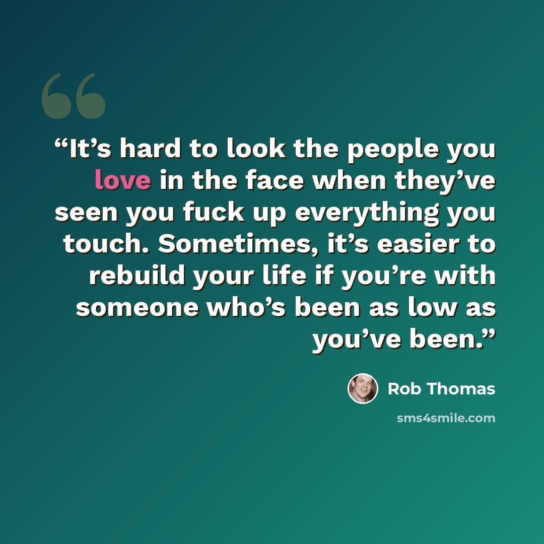 “It’s hard to look the people you love in the face when they’ve seen you fuck up everything you touch. Sometimes, it’s easier to rebuild your life if you’re with someone who’s been as low as you’ve been.” quote by Rob Thomas