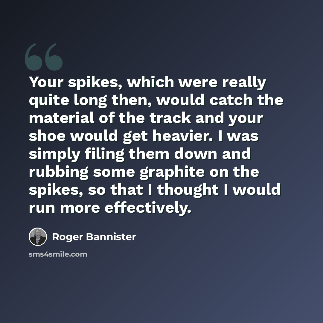 “Your spikes, which were really quite long then, would catch the material of the track and your shoe would get heavier. I was simply filing them down and rubbing some graphite on the spikes, so that I thought I would run more effectively.” quote by Roger Bannister