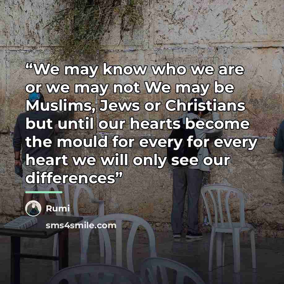 “We may know who we are or we may not We may be Muslims, Jews or Christians but until our hearts become the mould for every for every heart we will only see our differences” quote by Rumi