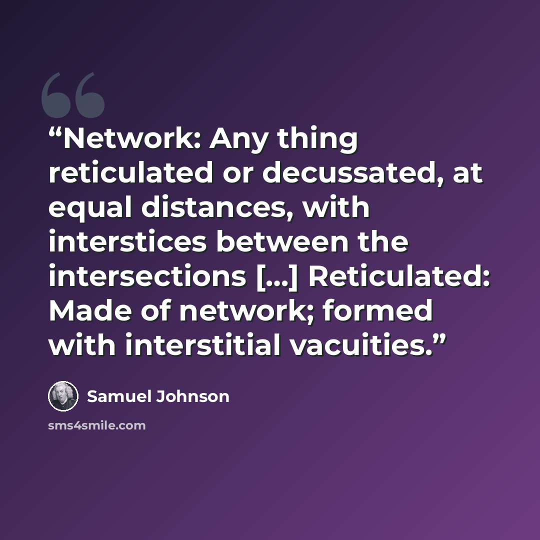 “Network: Any thing reticulated or decussated, at equal distances, with interstices between the intersections […] Reticulated: Made of network; formed with interstitial vacuities.” quote by Samuel Johnson