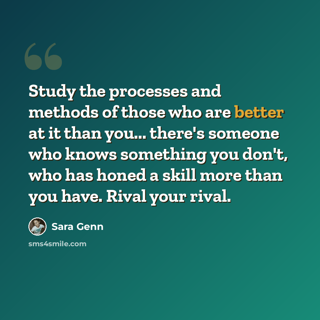 “Study the processes and methods of those who are better at it than you... there's someone who knows something you don't, who has honed a skill more than you have. Rival your rival.” quote by Sara Genn