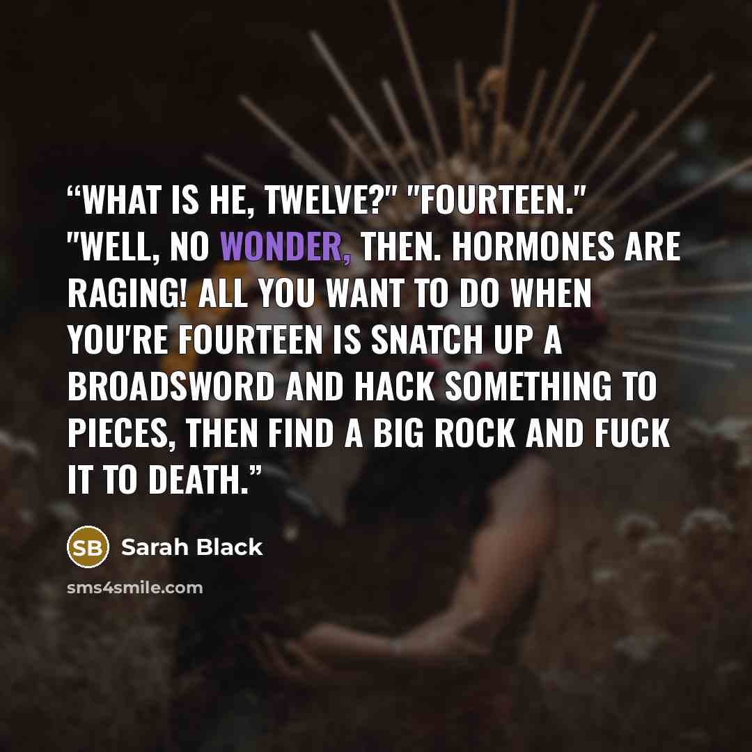 “What is he, twelve?" "Fourteen." "Well, no wonder, then. Hormones are raging! All you want to do when you're fourteen is snatch up a broadsword and hack something to pieces, then find a big rock and fuck it to death.” quote by Sarah Black