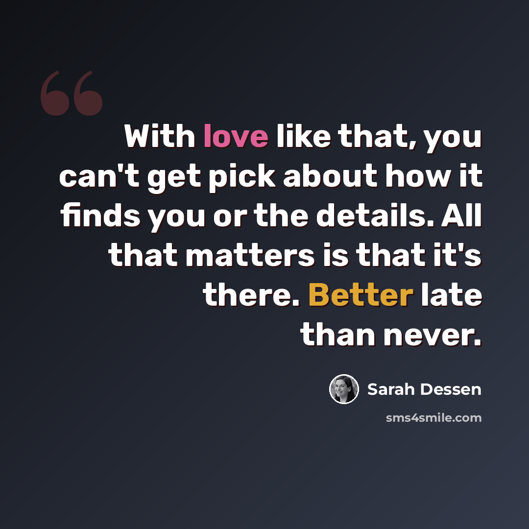 “With love like that, you can't get pick about how it finds you or the details. All that matters is that it's there. Better late than never.” quote by Sarah Dessen