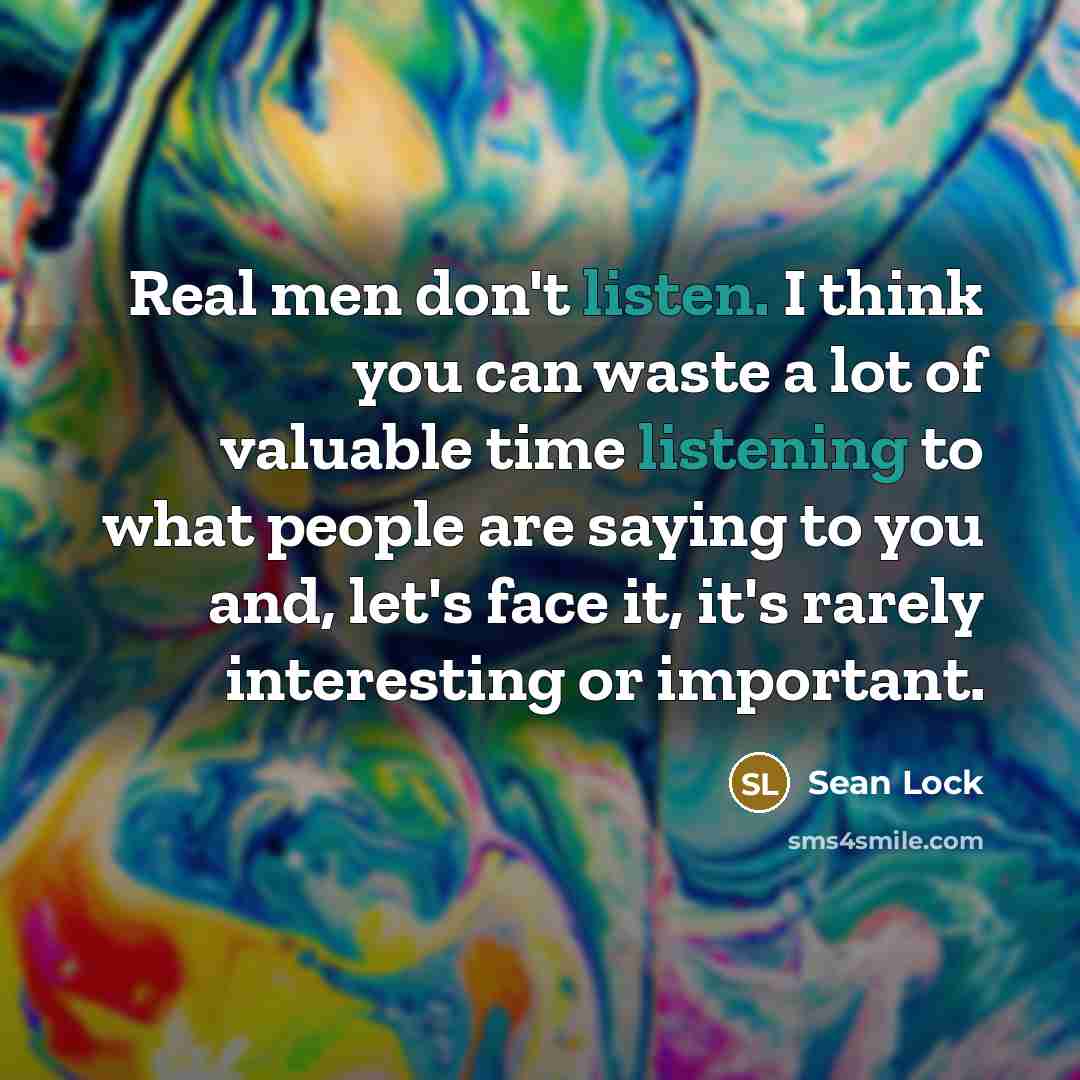 “Real men don't listen. I think you can waste a lot of valuable time listening to what people are saying to you and, let's face it, it's rarely interesting or important.” quote by Sean Lock