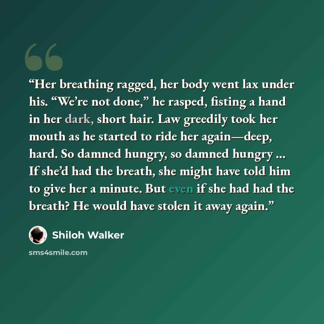 “Her breathing ragged, her body went lax under his. “We’re not done,” he rasped, fisting a hand in her dark, short hair. Law greedily took her mouth as he started to ride her again—deep, hard. So damned hungry, so damned hungry … If she’d had the breath, she might have told him to give her a…” quote by Shiloh Walker