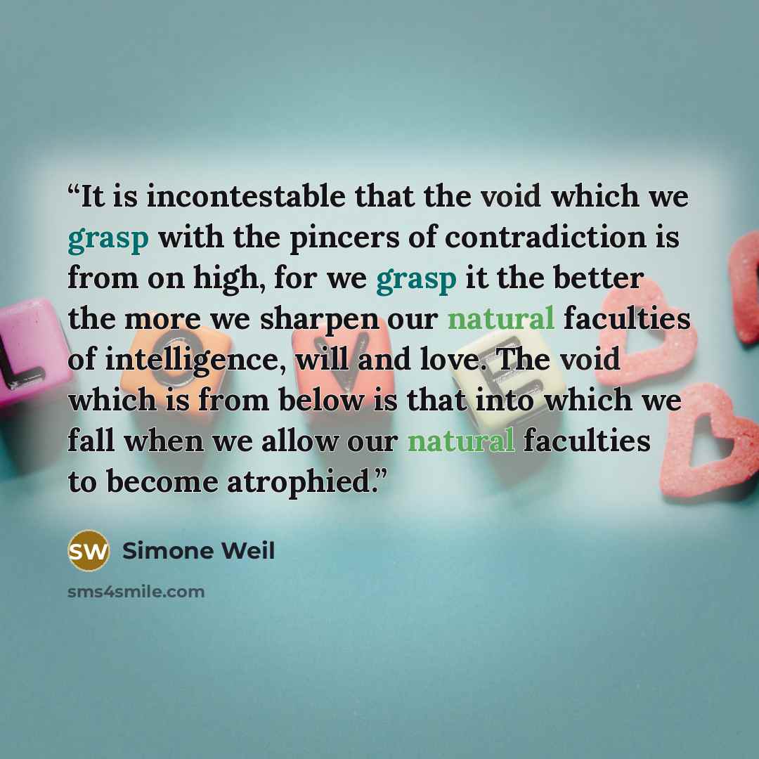 “It is incontestable that the void which we grasp with the pincers of contradiction is from on high, for we grasp it the better the more we sharpen our natural faculties of intelligence, will and love. The void which is from below is that into which we fall when we allow our natural faculties to…” quote by Simone Weil