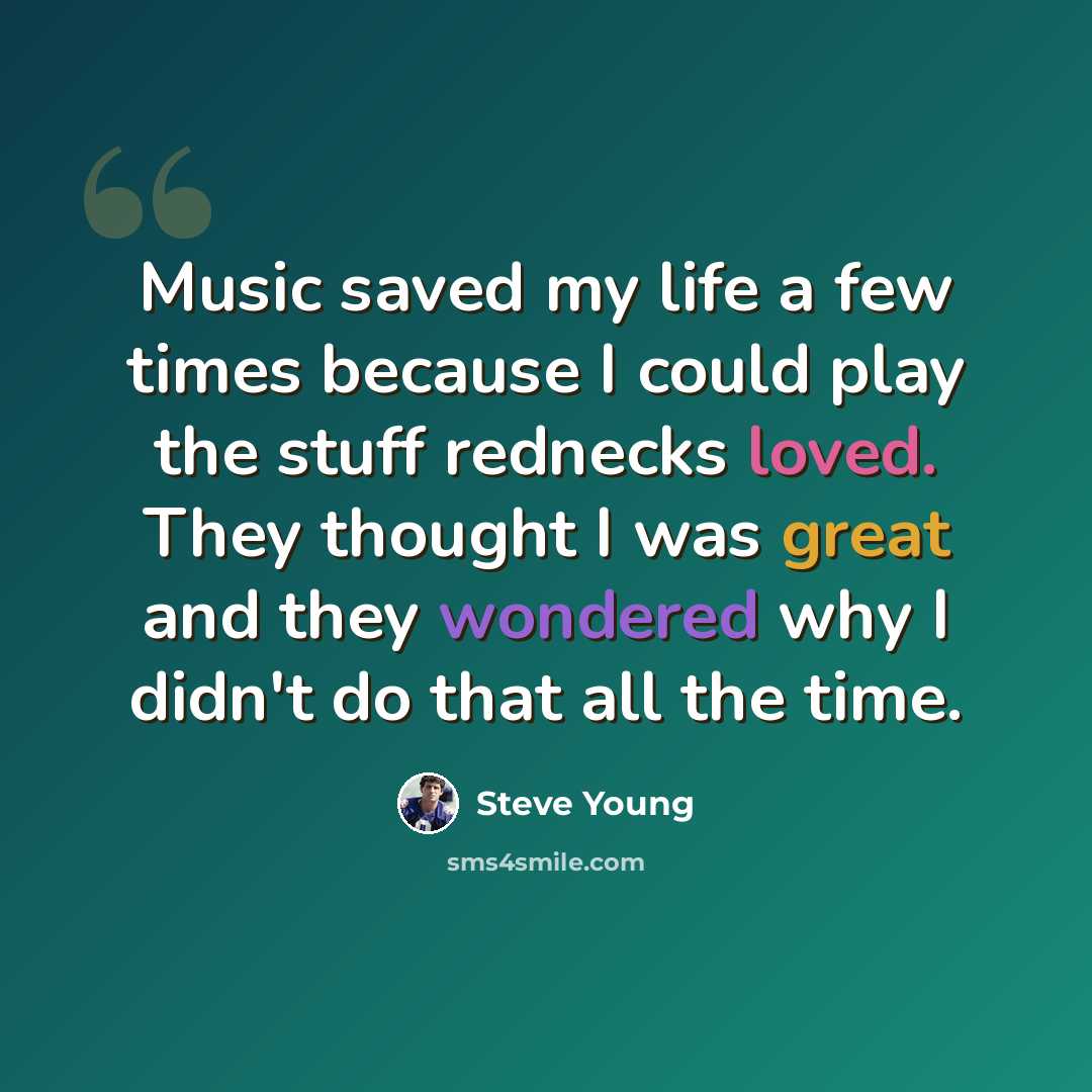 “Music saved my life a few times because I could play the stuff rednecks loved. They thought I was great and they wondered why I didn't do that all the time.” quote by Steve Young