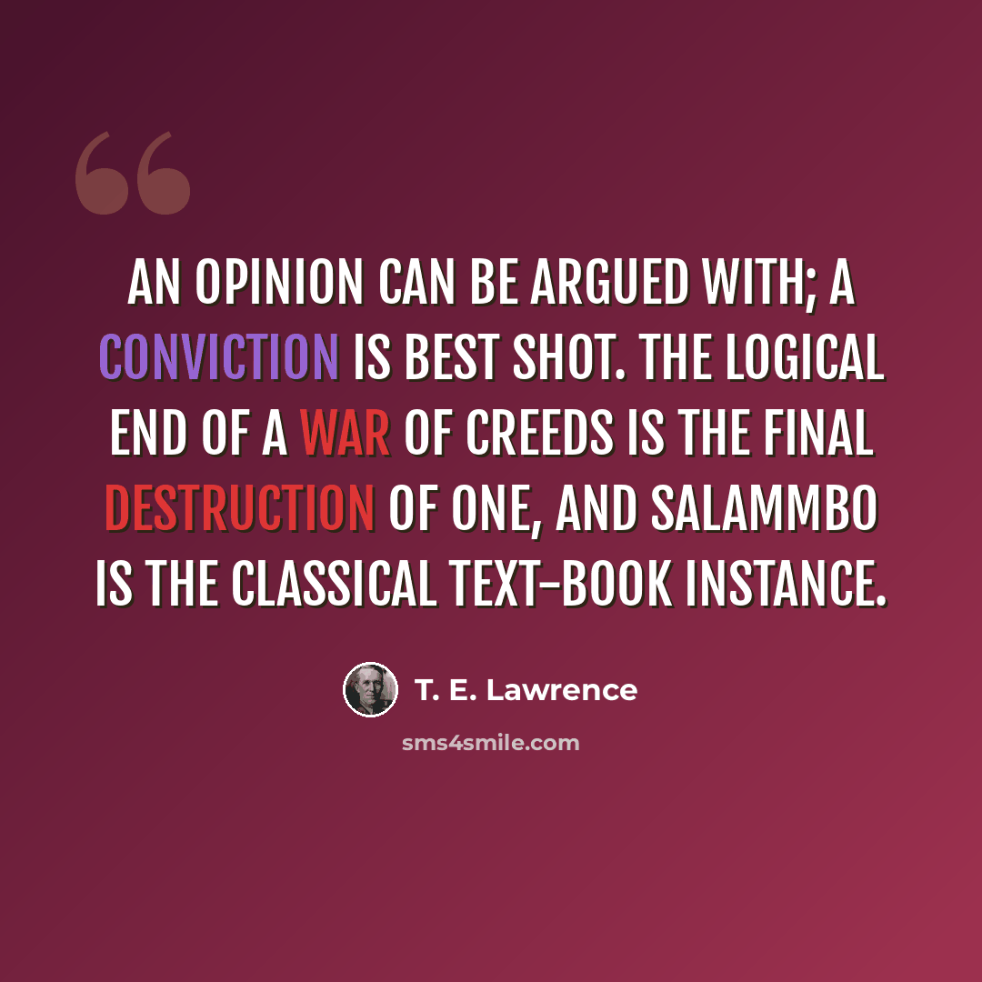 “An opinion can be argued with; a conviction is best shot. The logical end of a war of creeds is the final destruction of one, and Salammbo is the classical text-book instance.” quote by T. E. Lawrence