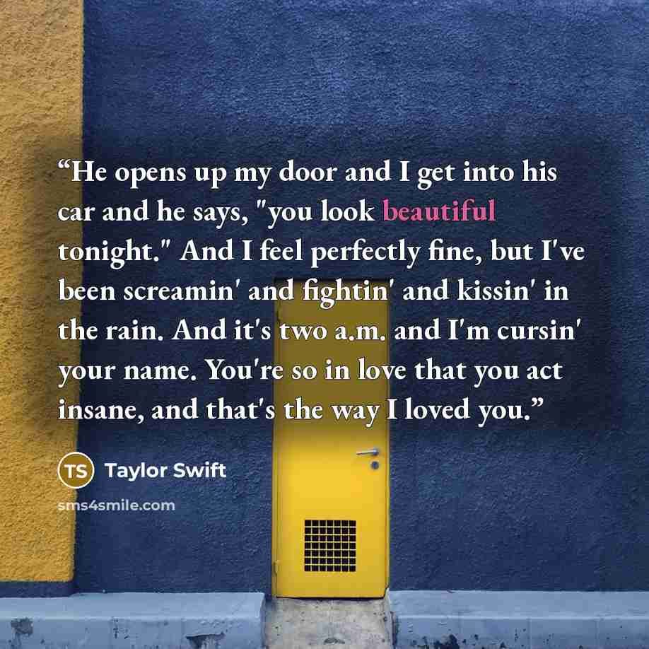 “He opens up my door and I get into his car and he says, "you look beautiful tonight." And I feel perfectly fine, but I've been screamin' and fightin' and kissin' in the rain. And it's two a.m. and I'm cursin' your name. You're so in love that you act insane, and that's the way I loved you.” quote by Taylor Swift