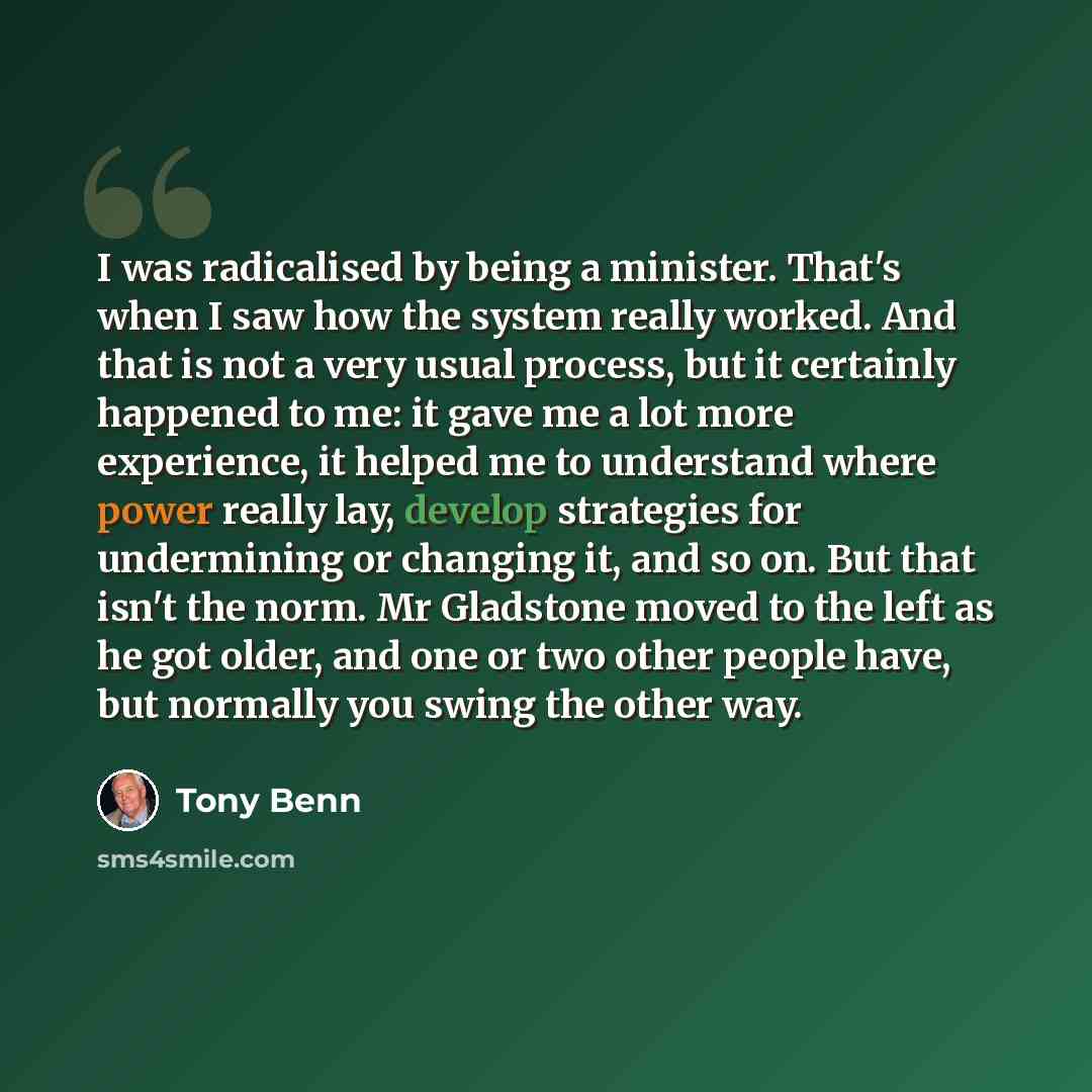 “I was radicalised by being a minister. That's when I saw how the system really worked. And that is not a very usual process, but it certainly happened to me: it gave me a lot more experience, it helped me to understand where power really lay, develop strategies for undermining or changing it, and…” quote by Tony Benn
