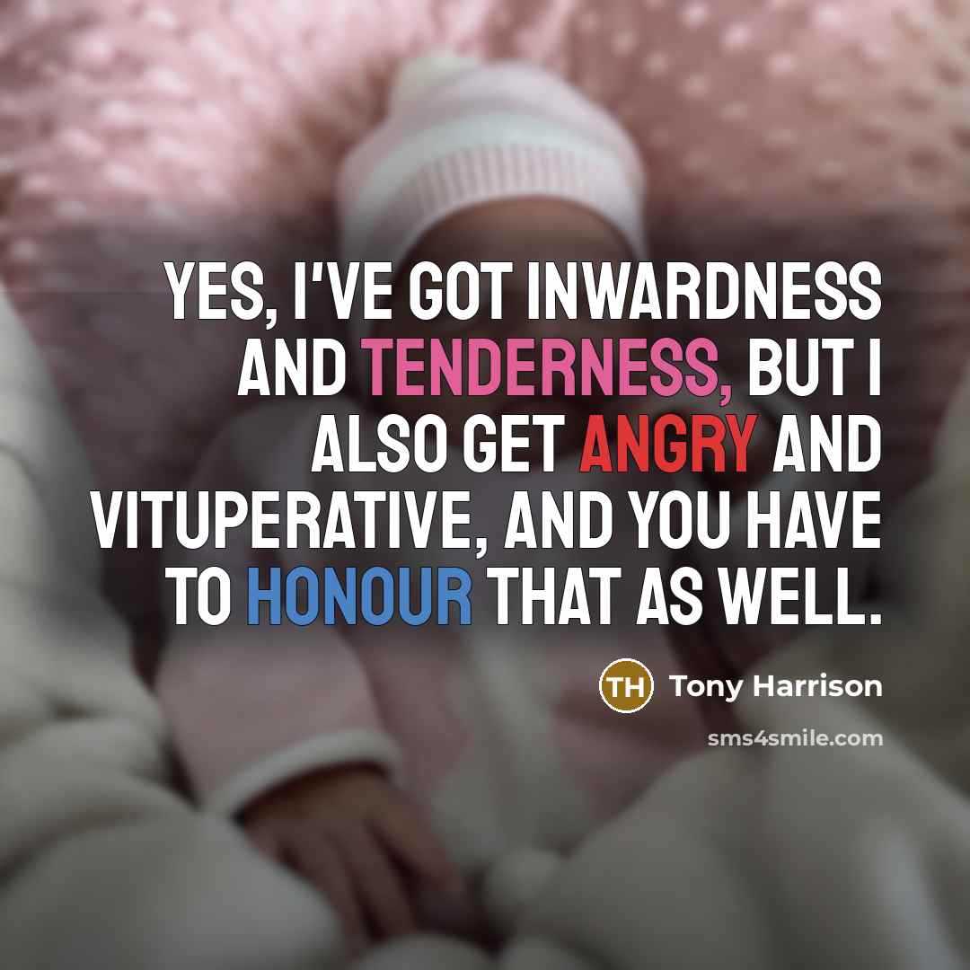“Yes, I've got inwardness and tenderness, but I also get angry and vituperative, and you have to honour that as well.” quote by Tony Harrison