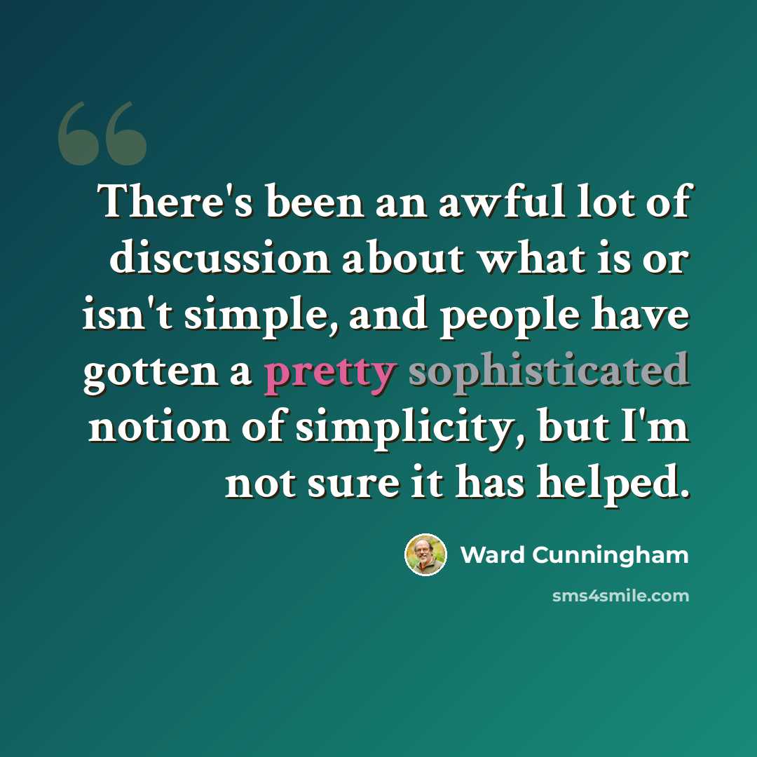 “There's been an awful lot of discussion about what is or isn't simple, and people have gotten a pretty sophisticated notion of simplicity, but I'm not sure it has helped.” quote by Ward Cunningham