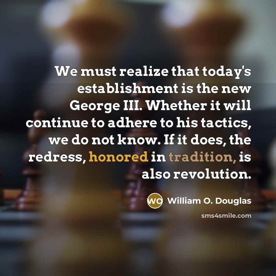 “We must realize that today's establishment is the new George III. Whether it will continue to adhere to his tactics, we do not know. If it does, the redress, honored in tradition, is also revolution.” quote by William O. Douglas