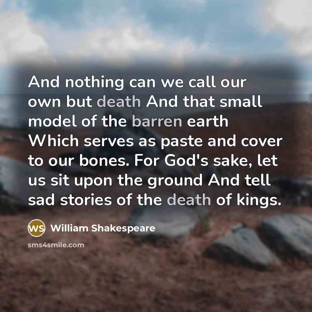 “And nothing can we call our own but death And that small model of the barren earth Which serves as paste and cover to our bones. For God's sake, let us sit upon the ground And tell sad stories of the death of kings.” quote by William Shakespeare