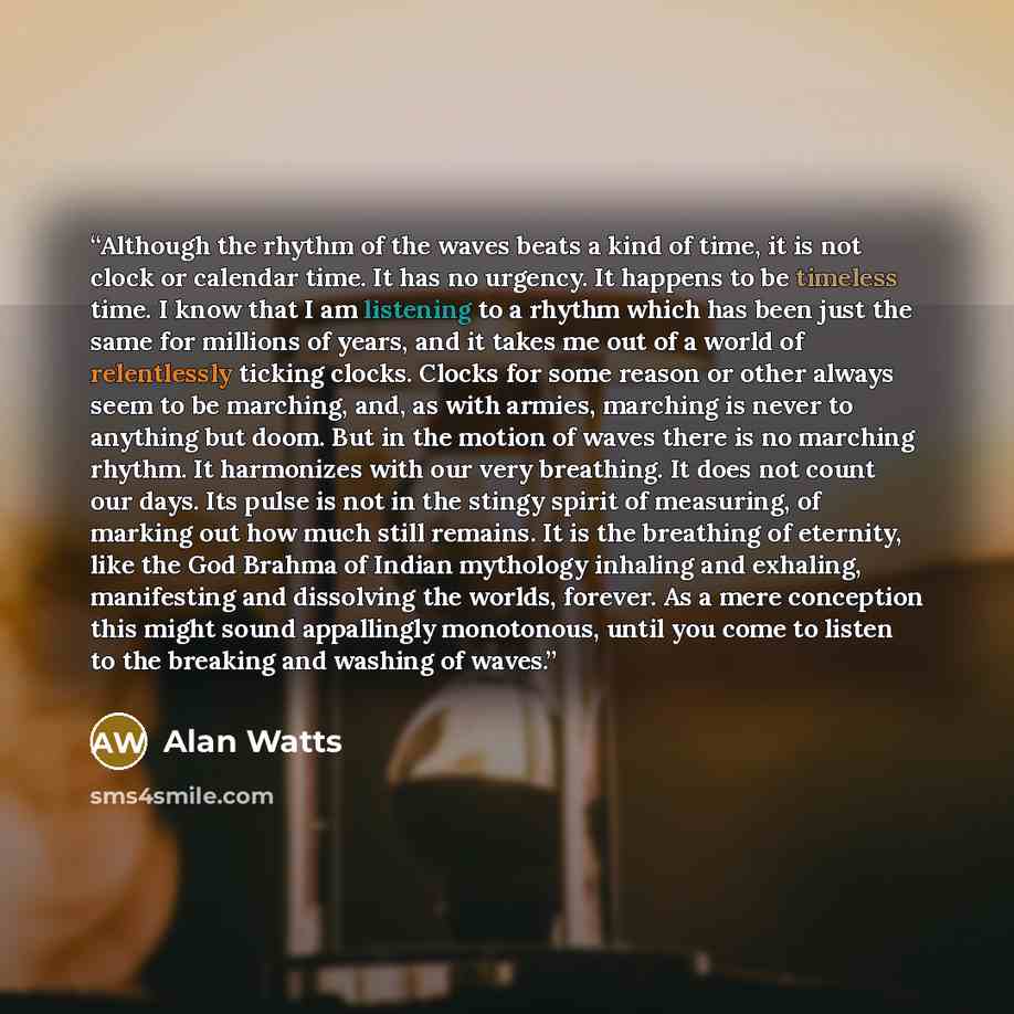 “Although the rhythm of the waves beats a kind of time, it is not clock or calendar time. It has no urgency. It happens to be timeless time. I know that I am listening to a rhythm which has been just the same for millions of years, and it takes me out of a world of relentlessly ticking clocks…” quote by Alan Watts
