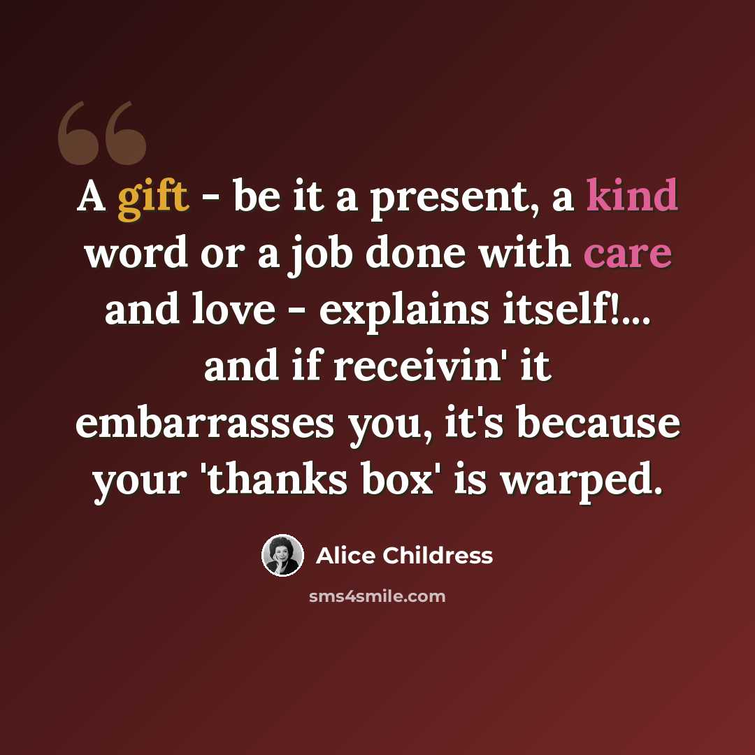 “A gift - be it a present, a kind word or a job done with care and love - explains itself!... and if receivin' it embarrasses you, it's because your 'thanks box' is warped.” quote by Alice Childress