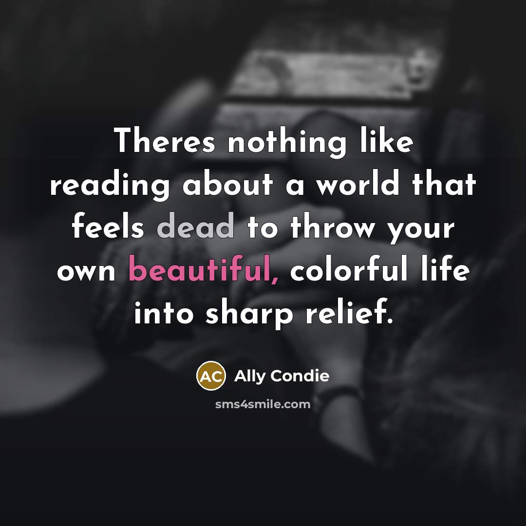“Theres nothing like reading about a world that feels dead to throw your own beautiful, colorful life into sharp relief.” quote by Ally Condie