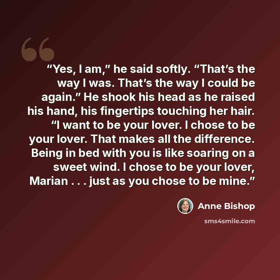 “Yes, I am,” he said softly. “That’s the way I was. That’s the way I could be again.” He shook his head as he raised his hand, his fingertips touching her hair. “I want to be your lover. I chose to be your lover. That makes all the difference. Being in bed with you is like soaring on a sweet wind…” quote by Anne Bishop