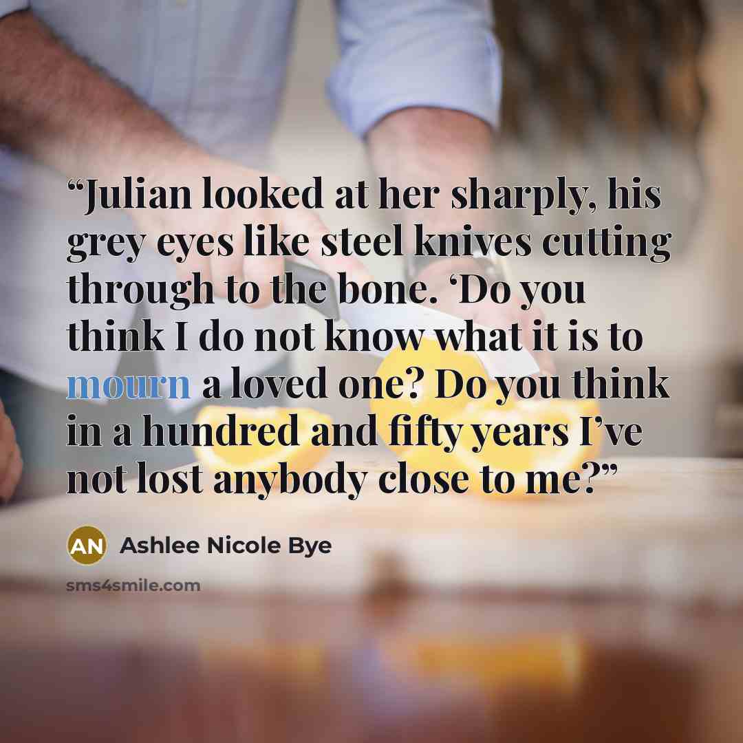 “Julian looked at her sharply, his grey eyes like steel knives cutting through to the bone. ‘Do you think I do not know what it is to mourn a loved one? Do you think in a hundred and fifty years I’ve not lost anybody close to me?” quote by Ashlee Nicole Bye