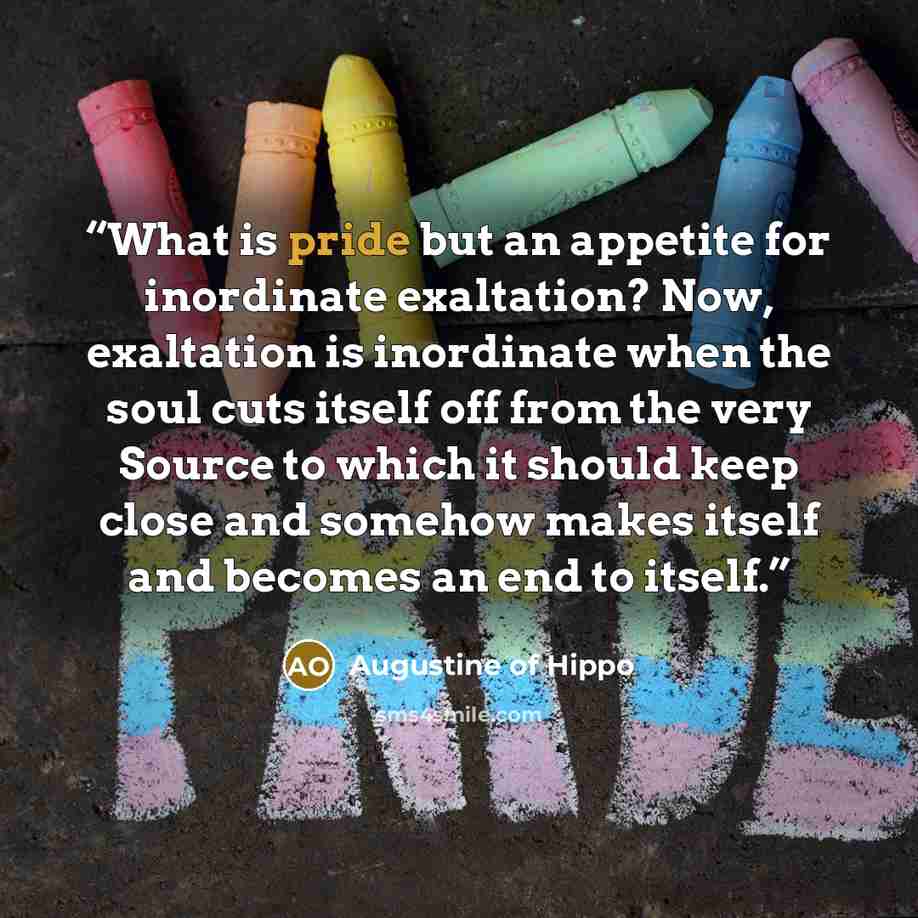 “What is pride but an appetite for inordinate exaltation? Now, exaltation is inordinate when the soul cuts itself off from the very Source to which it should keep close and somehow makes itself and becomes an end to itself.” quote by Augustine of Hippo