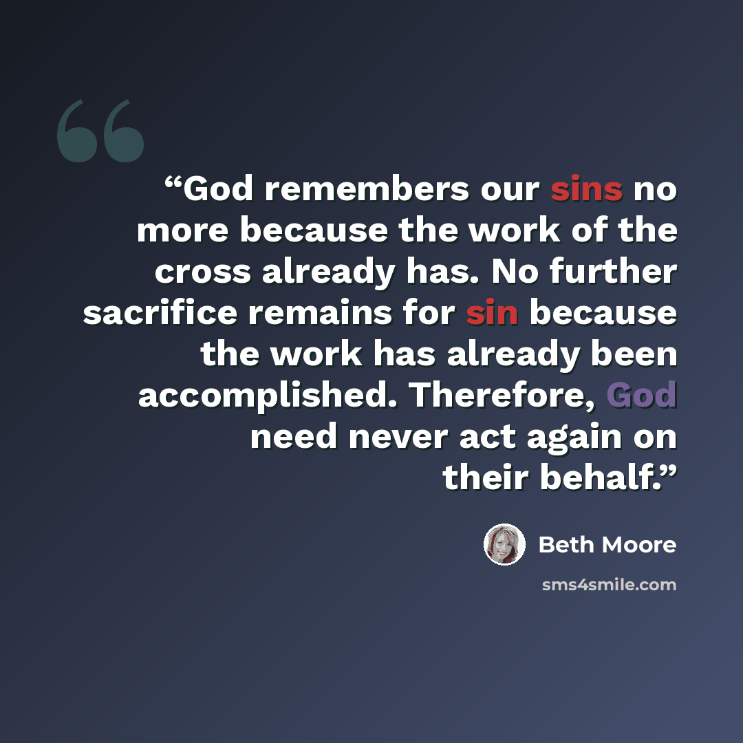 “God remembers our sins no more because the work of the cross already has. No further sacrifice remains for sin because the work has already been accomplished. Therefore, God need never act again on their behalf.” quote by Beth Moore