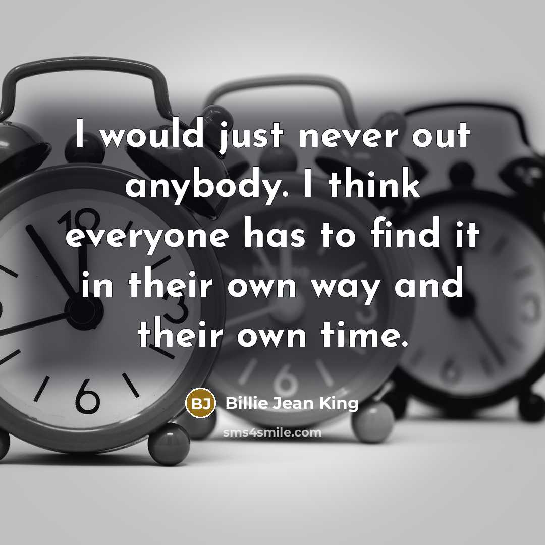 “I would just never out anybody. I think everyone has to find it in their own way and their own time.” quote by Billie Jean King