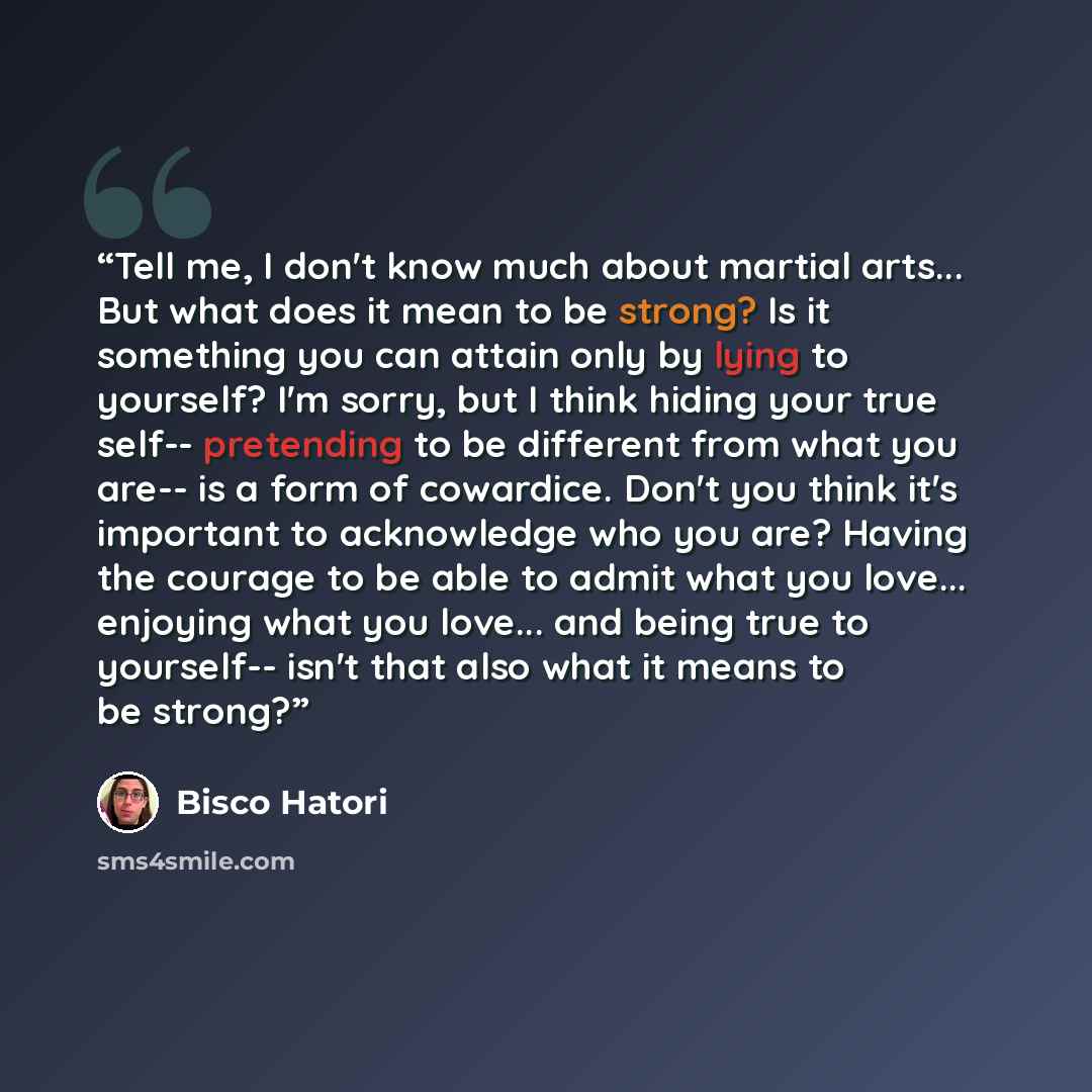 “Tell me, I don't know much about martial arts... But what does it mean to be strong? Is it something you can attain only by lying to yourself? I'm sorry, but I think hiding your true self-- pretending to be different from what you are-- is a form of cowardice. Don't you think it's important to…” quote by Bisco Hatori