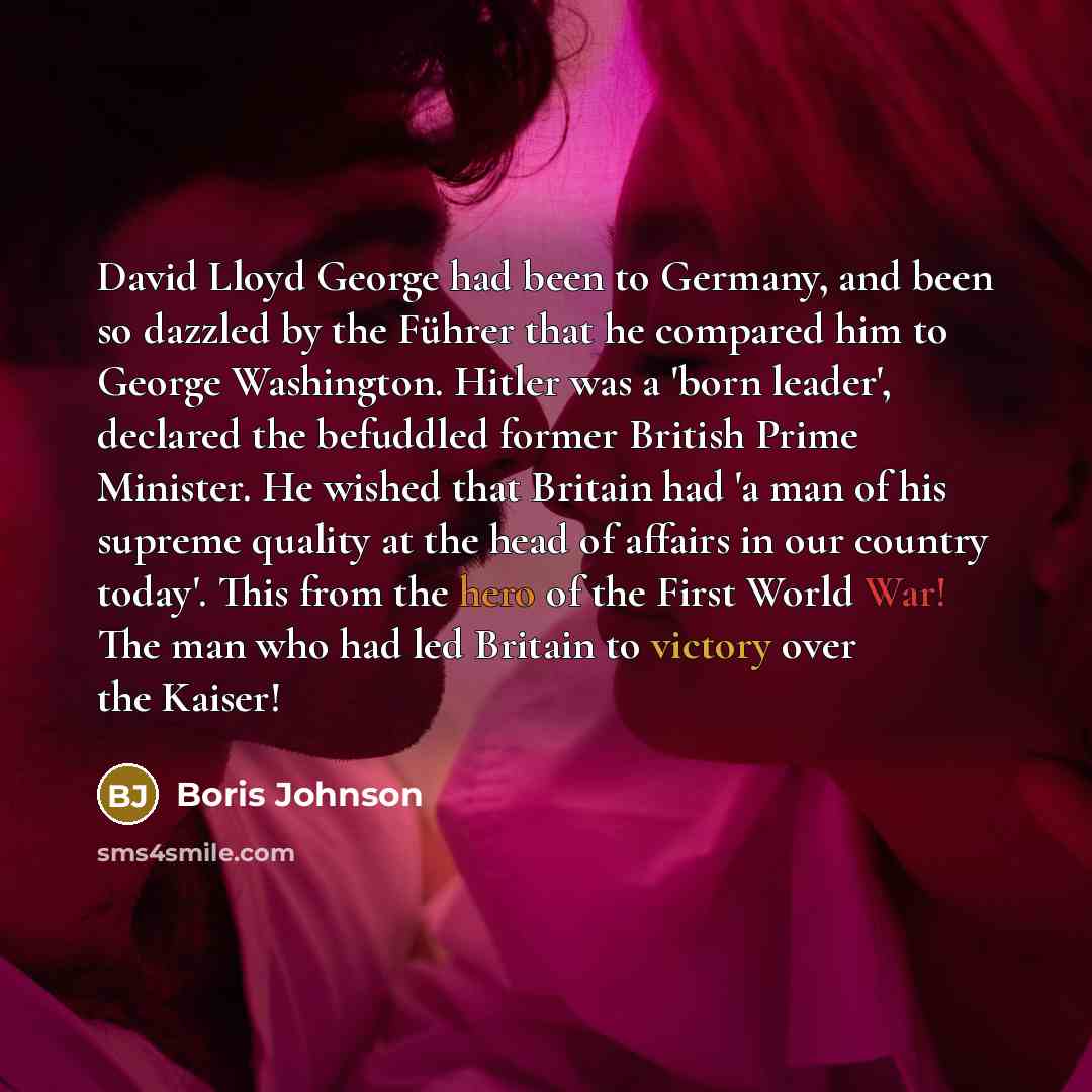 “David Lloyd George had been to Germany, and been so dazzled by the Führer that he compared him to George Washington. Hitler was a 'born leader', declared the befuddled former British Prime Minister. He wished that Britain had 'a man of his supreme quality at the head of affairs in our country…” quote by Boris Johnson