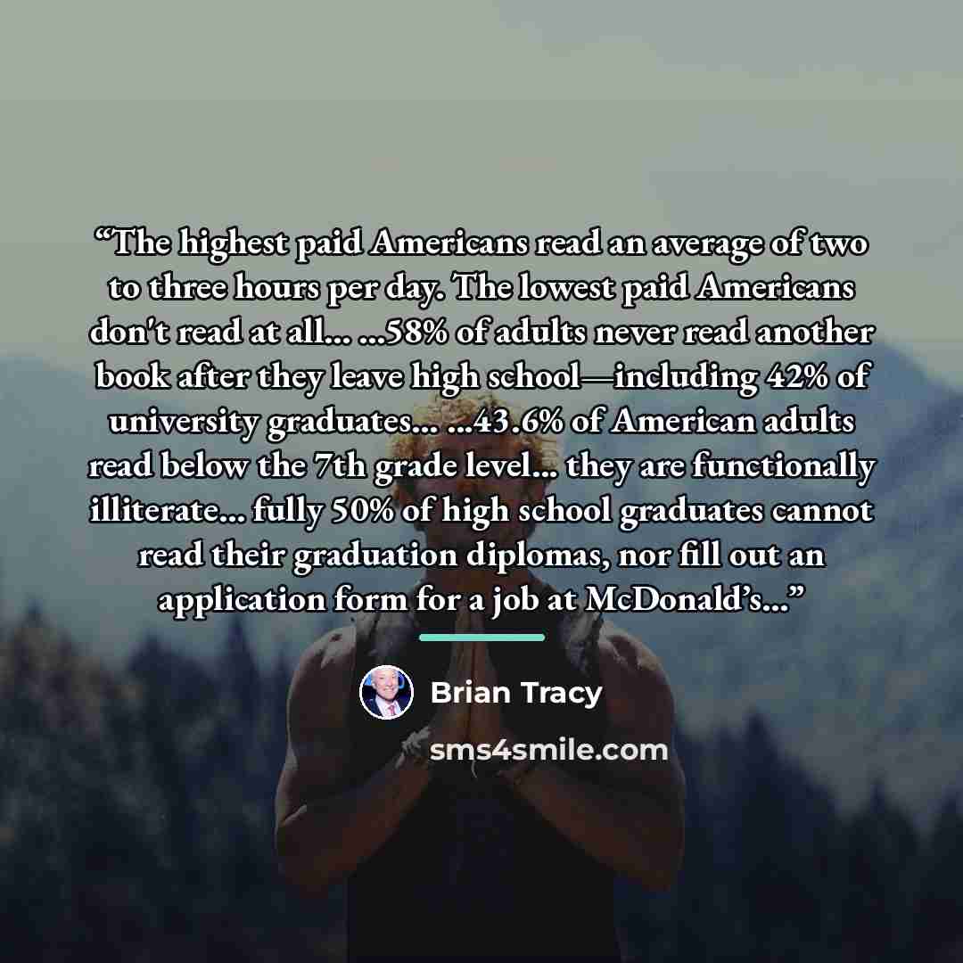 “The highest paid Americans read an average of two to three hours per day. The lowest paid Americans don't read at all... ...58% of adults never read another book after they leave high school—including 42% of university graduates... ...43.6% of American adults read below the 7th grade level... they…” quote by Brian Tracy
