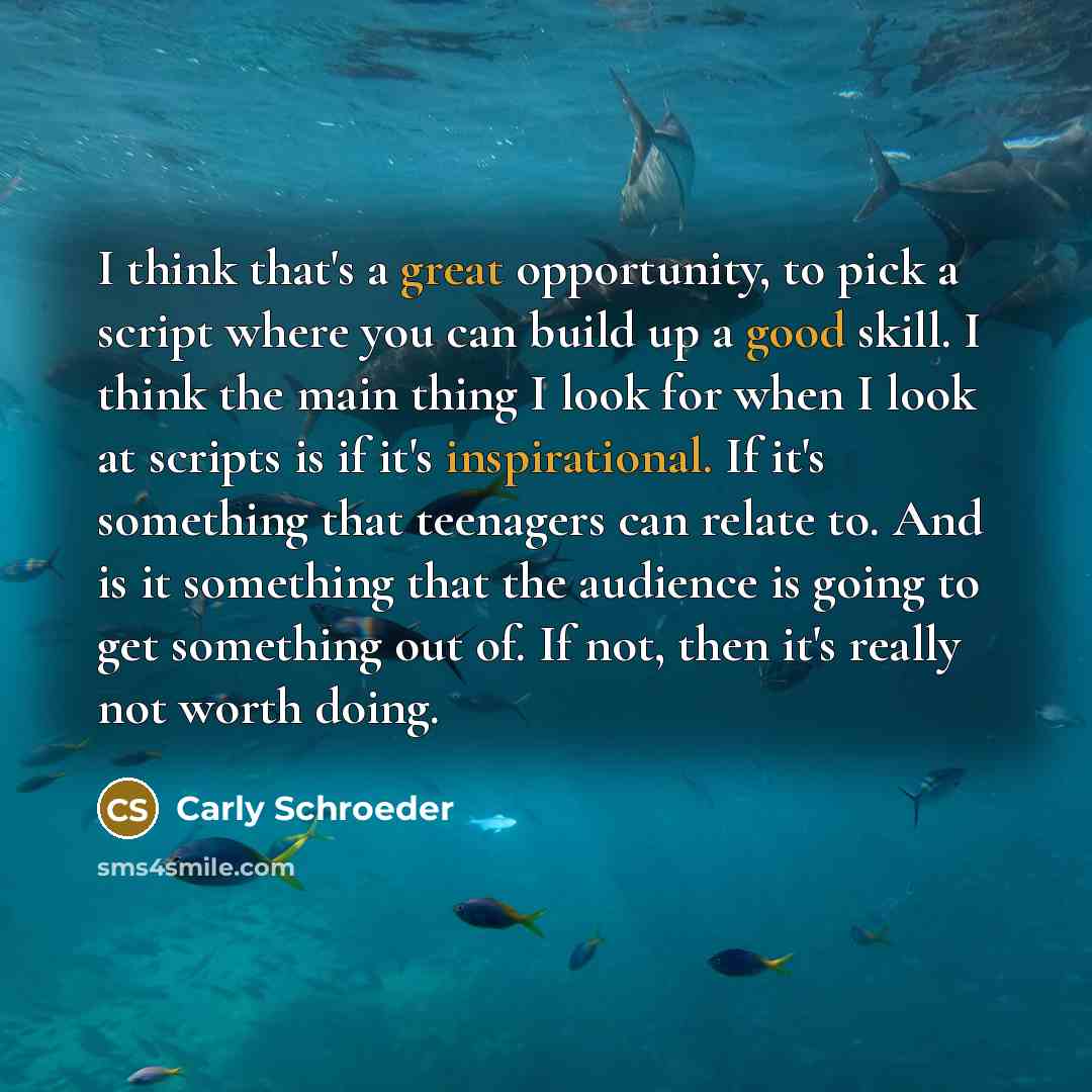 “I think that's a great opportunity, to pick a script where you can build up a good skill. I think the main thing I look for when I look at scripts is if it's inspirational. If it's something that teenagers can relate to. And is it something that the audience is going to get something out of. If…” quote by Carly Schroeder