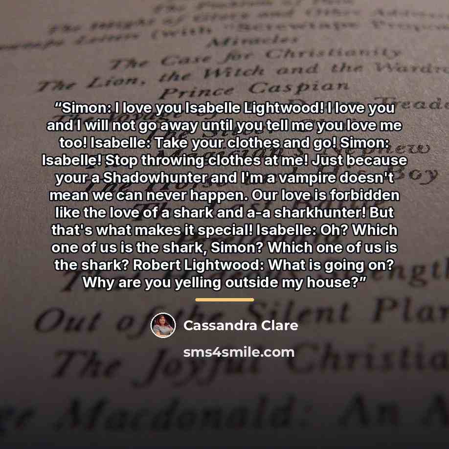 “Simon: I love you Isabelle Lightwood! I love you and I will not go away until you tell me you love me too! Isabelle: Take your clothes and go! Simon: Isabelle! Stop throwing clothes at me! Just because your a Shadowhunter and I'm a vampire doesn't mean we can never happen. Our love is forbidden…” quote by Cassandra Clare