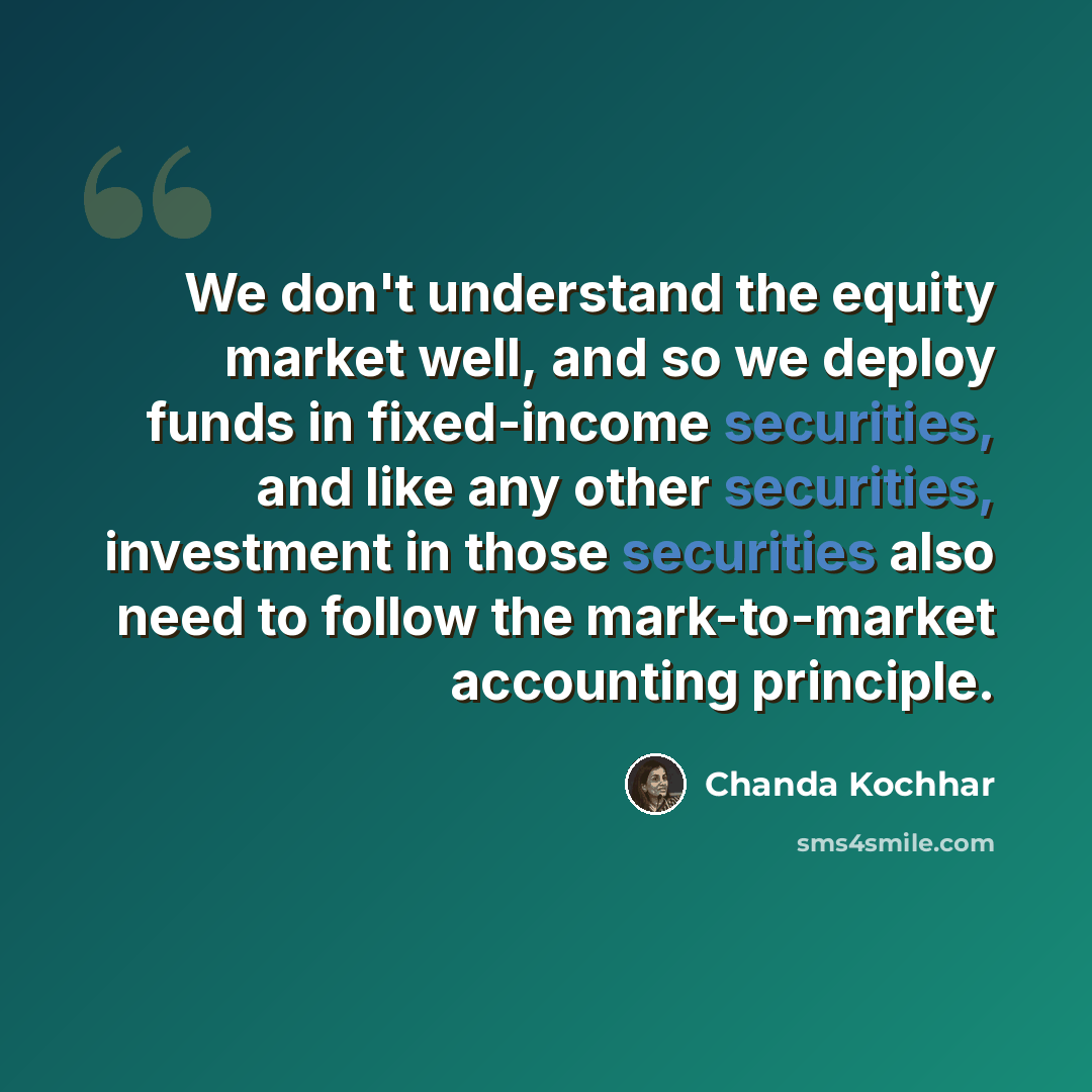 “We don't understand the equity market well, and so we deploy funds in fixed-income securities, and like any other securities, investment in those securities also need to follow the mark-to-market accounting principle.” quote by Chanda Kochhar